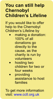 You can still help Chernobyl Childrens Lifeline If you would like to offer help to the Chernobyl Childrens Lifeline by  	making a donation: 100% of all donations go directly to the cause, as the charity is run by volunteers 	hosting two children for two or four weeks 	providing assistance to host families  To get more information visit: www.ccll.org.uk