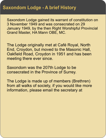 Saxondom Lodge - A brief History Saxondom Lodge gained its warrant of constitution on 3 November 1949 and was consecrated on 29 January 1949, by the then Right Worshipful Provincial Grand Master, HA Mann OBE, MC.  The Lodge originally met at Caf Royal, North End, Croydon, but moved to the Masonic Hall, Oakfield Road, Croydon in 1951 and has been meeting there ever since.  Saxondom was the 207th Lodge to be consecrated in the Province of Surrey.   The Lodge is made up of members (Brethren) from all walks of society, if you would like more information, please email the secretary at
