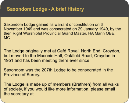 Saxondom Lodge - A brief History Saxondom Lodge gained its warrant of constitution on 3 November 1949 and was consecrated on 29 January 1949, by the then Right Worshipful Provincial Grand Master, HA Mann OBE, MC.  The Lodge originally met at Caf Royal, North End, Croydon, but moved to the Masonic Hall, Oakfield Road, Croydon in 1951 and has been meeting there ever since.  Saxondom was the 207th Lodge to be consecrated in the Province of Surrey.   The Lodge is made up of members (Brethren) from all walks of society, if you would like more information, please email the secretary at